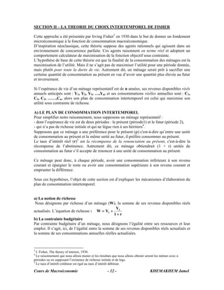 Cours de Macroéconomie KHEMAKHEM Jamel- 12 -
SECTION II – LA THEORIE DU CHOIX INTERTEMPOREL DE FISHER
Cette approche a été présentée par Irving Fisher3
en 1930 dans le but de donner un fondement
microéconomique à la fonction de consommation macroéconomique.
D’inspiration néoclassique, cette théorie suppose des agents rationnels qui agissent dans un
environnement de concurrence parfaite. Ces agents raisonnent en terme réel et adoptent un
comportement calculateur de maximisation de la fonction objectif sous contrainte.
L’hypothèse de base de cette théorie est que la finalité de la consommation des ménages est la
maximisation de l’utilité. Mais il ne s’agit pas de maximiser l’utilité pour une période donnée,
mais plutôt pour toute la durée de vie. Autrement dit, un ménage serait prêt à sacrifier une
certaine quantité de consommation au présent en vue d’avoir une quantité plus élevée au futur
et inversement.
Si l’espérance de vie d’un ménage représentatif est de n années, ses revenus disponibles réels
annuels anticipés sont : Y1, Y2, Y3, …,Yn, et ses consommations réelles annuelles sont : C1,
C2, C3, ……,Cn, alors son plan de consommation intertemporel est celui qui maximise son
utilité sous contrainte de richesse.
A) LE PLAN DE CONSOMMATION INTERTEMPOREL
Pour simplifier notre raisonnement, nous supposons un ménage représentatif :
- dont l’espérance de vie est de deux périodes : le présent (période1) et le futur (période 2),
- qui n’a pas de richesse initiale et qui ne lègue rien à ses héritiers4
.
Supposons que ce ménage a une préférence pour le présent (ρ) c'est-à-dire qu’entre une unité
de consommation au présent et la même unité au futur, il préfère consommer au présent.
Le taux d’intérêt réel (r)5
est la récompense de la renonciation au présent, c'est-à-dire la
récompense de l’abstinence. Autrement dit, ce ménage obtiendrait (1 + r) unités de
consommation au futur s’il accepte de renoncer à une unité de consommation au présent.
Ce ménage peut donc, à chaque période, avoir une consommation inférieure à son revenu
courant et épargner le reste ou avoir une consommation supérieure à son revenu courant et
emprunter la différence.
Sous ces hypothèses, l’objet de cette section est d’expliquer les mécanismes d’élaboration du
plan de consommation intertemporel.
a) La notion de richesse
Nous désignons par richesse d’un ménage (W), la somme de ses revenus disponibles réels
actualisés. L’équation de richesse :
r1
Y
YW 2
1
+
+=
b) La contrainte budgétaire
Par contrainte budgétaire d’un ménage, nous désignons l’égalité entre ses ressources et leur
emploi. Il s’agit, ici, de l’égalité entre la somme de ses revenus disponibles réels actualisés et
la somme de ses consommations annuelles réelles actualisées.
3
I. Fisher, The theory of interest, 1930.
4
Le raisonnement que nous allons mener et les résultats que nous allons obtenir seront les mêmes avec n
périodes ou en supposant l’existence de richesse initiale et de legs.
5
Le taux d’intérêt créditeur est égal au taux d’intérêt débiteur.
 