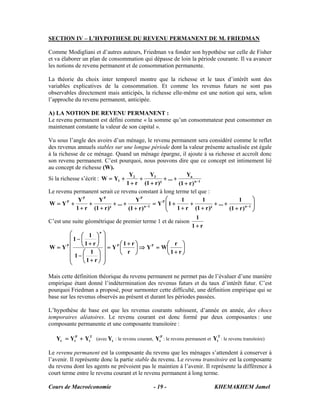 Cours de Macroéconomie KHEMAKHEM Jamel- 19 -
SECTION IV – L’HYPOTHESE DU REVENU PERMANENT DE M. FRIEDMAN
Comme Modigliani et d’autres auteurs, Friedman va fonder son hypothèse sur celle de Fisher
et va élaborer un plan de consommation qui dépasse de loin la période courante. Il va avancer
les notions de revenu permanent et de consommation permanente.
La théorie du choix inter temporel montre que la richesse et le taux d’intérêt sont des
variables explicatives de la consommation. Et comme les revenus futurs ne sont pas
observables directement mais anticipés, la richesse elle-même est une notion qui sera, selon
l’approche du revenu permanent, anticipée.
A) LA NOTION DE REVENU PERMANENT :
Le revenu permanent est défini comme « la somme qu’un consommateur peut consommer en
maintenant constante la valeur de son capital ».
Vu sous l’angle des avoirs d’un ménage, le revenu permanent sera considéré comme le reflet
des revenus annuels stables sur une longue période dont la valeur présente actualisée est égale
à la richesse de ce ménage. Quand un ménage épargne, il ajoute à sa richesse et accroît donc
son revenu permanent. C’est pourquoi, nous pouvons dire que ce concept est intimement lié
au concept de richesse (W).
Si la richesse s’écrit : 1n
n32
1
)r1(
Y
...
)²r1(
Y
r1
Y
YW −
+
++
+
+
+
+=
Le revenu permanent serait ce revenu constant à long terme tel que :
⎟⎟
⎠
⎞
⎜⎜
⎝
⎛
+
++
+
+
+
+=
+
++
+
+
+
+= −− 1n
P
1n
PPP
P
)r1(
1
...
)²r1(
1
r1
1
1Y
)r1(
Y
...
)²r1(
Y
r1
Y
YW
C’est une suite géométrique de premier terme 1 et de raison
r1
1
+
⎟
⎠
⎞
⎜
⎝
⎛
+
=⇒⎟
⎠
⎞
⎜
⎝
⎛ +
=
⎟
⎟
⎟
⎟
⎟
⎠
⎞
⎜
⎜
⎜
⎜
⎜
⎝
⎛
⎟
⎠
⎞
⎜
⎝
⎛
+
−
⎟
⎠
⎞
⎜
⎝
⎛
+
−
=
r1
r
WY
r
r1
Y
r1
1
1
r1
1
1
YW PP
n
P
Mais cette définition théorique du revenu permanent ne permet pas de l’évaluer d’une manière
empirique étant donné l’indétermination des revenus futurs et du taux d’intérêt futur. C’est
pourquoi Friedman a proposé, pour surmonter cette difficulté, une définition empirique qui se
base sur les revenus observés au présent et durant les périodes passées.
L’hypothèse de base est que les revenus courants subissent, d’année en année, des chocs
temporaires aléatoires. Le revenu courant est donc formé par deux composantes : une
composante permanente et une composante transitoire :
T
t
P
tt YYY += (avec tY : le revenu courant,
P
tY : le revenu permanent et
T
tY : le revenu transitoire)
Le revenu permanent est la composante du revenu que les ménages s’attendent à conserver à
l’avenir. Il représente donc la partie stable du revenu. Le revenu transitoire est la composante
du revenu dont les agents ne prévoient pas le maintien à l’avenir. Il représente la différence à
court terme entre le revenu courant et le revenu permanent à long terme.
 