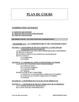 Cours de Macroéconomie KHEMAKHEM Jamel- 2 -
PLAN DU COURS
INTRODUCTION GENERALE
I - Genèse de la macroéconomie
II – Distinction Microéconomie et Macroéconomie
III - Objet de la macroéconomie
PREMIERE PARTIE : LES FONCTIONS DE COMPORTEMENT
CHAPITRE UN : LE COMPORTEMENT DE CONSOMMATION
SECTION I - L’HYPOTHESE DU REVENU COURANT : LA FONCTION DE
CONSOMMATION KEYNESIENNE
A) LES FONDEMENTS ET LES CARACTERISTIQUES DE L’HYPOTHESE
DU REVENU COURANT
B) LES IMPLICATIONS ET LES LIMITES DE L’HYPOTHESE DU
REVENU COURANT
a) Les implications
c) Les limites
SECTION II – LA THEORIE DU CHOIX INTERTEMPOREL DE FISHER
A) LE PLAN DE CONSOMMATION INTERTEMPOREL
a) La notion de richesse
b) La contrainte budgétaire
c) La fonction d’utilité
d) L’optimum
B) DEPLACEMENT DE L’EQUILIBRE
a) variation des revenus disponibles et déplacement de l’équilibre
b) variation du taux d’intérêt et déplacement de l’équilibre
c) Conclusion
SECTION III – L’HYPOTHESE DU CYCLE DE VIE DE MODIGLIANI
SECTION IV – L’HYPOTHESE DU REVENU PERMANENT DE M. FRIEDMAN
A) LA NOTION DE REVENU PERMANENT :
B) LA FONCTION DE CONSOMMATION
 