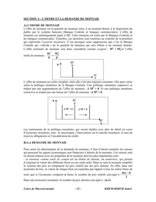 Cours de Macroéconomie KHEMAKHEM Jamel- 32 -
SECTION I – L’OFFRE ET LA DEMANDE DE MONNAIE
A) L’OFFRE DE MONNAIE
L’offre de monnaie est la quantité de monnaie mise, à un moment donné, à la disposition du
public par le système bancaire (Banque Centrale et banques commerciales). L’offre de
monnaie est statistiquement égale à M2. Cette monnaie est créée par la Banques Centrale et
les banques commerciales. Toutefois, ces dernières sont soumises au contrôle de la première
qui représente l’autorité monétaire. C’est pourquoi nous supposerons que c’est la Banque
Centrale qui « décide » de la quantité de monnaie qui sera offerte à un moment donnée.
L’offre nominale de monnaie sera donc considérée comme exogène : o
0
o
MM = et l’offre
réelle de monnaie :
P
M
P
M o
0
o
=
L’offre de monnaie est certes exogène, mais elle n’est pas toujours constante. Elle peut varier
selon la politique monétaire de la Banque Centrale. Une politique monétaire expansive se
traduit par une augmentation de l’offre de monnaie : Δ Mo
> 0. Et une politique monétaire
restrictive se traduit par une baisse de l’offre de monnaie : Δ Mo
< 0.
Les instruments de la politique monétaire, qui seront étudiés avec plus de détail en cours
d’économie monétaire, sont : le réescompte, l’intervention sur le marché monétaire, le taux de
réserves obligatoires et l’encadrement du crédit.
B) LA DEMANDE DE MONNAIE
Pour saisir les déterminants de la demande de monnaie, il faut d’abord connaître les raisons
qui poussent les agents économiques non financiers à détenir de la monnaie. Ces raisons sont
en étroite relation avec les propriétés de la monnaie dont les plus importantes sont :
- la monnaie comme unité de compte est un étalon de mesure, un numéraire, qui permet
d’exprimer la valeur des différents biens en une seule unité. Dans ce sens la monnaie simplifie
le système des prix en remplaçant les prix relatifs par des prix absolus. En effet, dans une
économie de troc, la valeur de chaque bien est exprimée par rapport à tous les autres biens de
sorte que si l’économie comporte n biens, le nombre de prix relatifs sera égal à :
2
)1n(n −
.
Dans une économie monétaire, le nombre de prix absolus sera égal à : (n-1).
R
P
Mo
P
Mo
Δ Mo
> 0Δ Mo
< 0
R
P
Mo
P
Mo
 