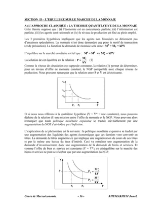 Cours de Macroéconomie KHEMAKHEM Jamel- 36 -
SECTION II – L’EQUILIBRE SUR LE MARCHE DE LA MONNAIE
A) L’APPROCHE CLASSIQUE : LA THEORIE QUANTITATIVE DE LA MONNAIE
Cette théorie suppose que : (i) l’économie est en concurrence parfaite, (ii) l’information est
parfaite, (iii) les agents sont rationnels et (iv) le niveau de production est fixé au plein emploi.
Les 3 premières hypothèses impliquent que les agents non financiers ne détiennent pas
d’encaisses spéculatives. La monnaie n’est donc demandée que pour le motif de transaction
(et de précaution). La fonction de demande de monnaie sera donc : Md
= MT = kPY
L’équilibre sur le marché monétaire est tel que : Mo
= Md
kPYMo
0 =⇔
La solution de cet équilibre est la relation :
kY
M
P
o
0
= (1)
Comme la vitesse de circulation est supposée constante, la relation (1) permet de déterminer,
pour un niveau d’offre de monnaie constant, le NGP compatible avec chaque niveau de
production. Nous pouvons remarquer que la relation entre P et Y est décroissante.
Et si nous nous référons à la quatrième hypothèse (Y = Y* = une constante), nous pouvons
déduire de la relation (1) une relation entre l’offre de monnaie et le NGP. Nous pouvons alors
remarquer que toute politique monétaire expansive se traduit inévitablement par une
augmentation du NGP c'est-à-dire par l’inflation.
L’explication de ce phénomène est la suivante : la politique monétaire expansive se traduit par
une augmentation des liquidités des agents économiques que ces derniers vont convertir en
titres. La demande de titres augmente ce qui implique une augmentation du cours de ces titres
et par la même une baisse du taux d’intérêt. Ceci va entraîner une augmentation de la
demande d’investissement, donc une augmentation de la demande de biens et services. Et
comme l’offre de bien et service est constante (Y = Y*), ce déséquilibre sur le marché des
biens et service ne peut se résorber que par une augmentation du NGP.
Y
Y1
P1 P2 P
kY
M
P
kY
M
P
o
1
1
o
2
2
=
=
Y
Y1
Y2
P1 P2 P
 