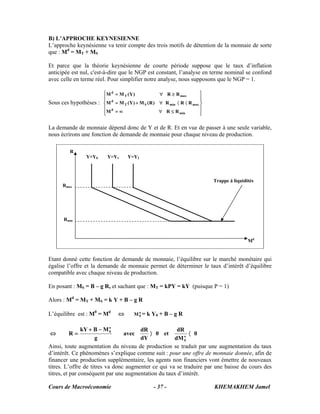Cours de Macroéconomie KHEMAKHEM Jamel- 37 -
B) L’APPROCHE KEYNESIENNE
L’approche keynésienne va tenir compte des trois motifs de détention de la monnaie de sorte
que : Md
= MT + MS
Et parce que la théorie keynésienne de courte période suppose que le taux d’inflation
anticipée est nul, c'est-à-dire que le NGP est constant, l’analyse en terme nominal se confond
avec celle en terme réel. Pour simplifier notre analyse, nous supposons que le NGP = 1.
Sous ces hypothèses :
⎪
⎪
⎭
⎪⎪
⎬
⎫
⎪
⎪
⎩
⎪⎪
⎨
⎧
≤∀∞=
〈〈∀+=
≥∀=
min
d
maxminST
d
maxT
d
RRM
RRR)R(M)Y(MM
RR)Y(MM
La demande de monnaie dépend donc de Y et de R. Et en vue de passer à une seule variable,
nous écrirons une fonction de demande de monnaie pour chaque niveau de production.
Etant donné cette fonction de demande de monnaie, l’équilibre sur le marché monétaire qui
égalise l’offre et la demande de monnaie permet de déterminer le taux d’intérêt d’équilibre
compatible avec chaque niveau de production.
En posant : MS = B – g R, et sachant que : MT = kPY = kY (puisque P = 1)
Alors : Md
= MT + MS = k Y + B – g R
L’équilibre est : M0
= Md
⇔ o
0M = k Y0 + B – g R
⇔ 0
dM
dR
et0
dY
dR
avec
g
MBkY
R o
0
o
0
〈〉
−+
=
Ainsi, toute augmentation du niveau de production se traduit par une augmentation du taux
d’intérêt. Ce phénomènes s’explique comme suit : pour une offre de monnaie donnée, afin de
financer une production supplémentaire, les agents non financiers vont émettre de nouveaux
titres. L’offre de titres va donc augmenter ce qui va se traduire par une baisse du cours des
titres, et par conséquent par une augmentation du taux d’intérêt.
R
Rmax
Rmin
Md
Y=Y0 Y=Y1 Y=Y2
Trappe à liquidités
 