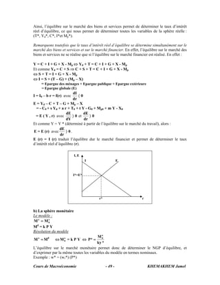 Cours de Macroéconomie KHEMAKHEM Jamel- 49 -
Ainsi, l’équilibre sur le marché des biens et services permet de déterminer le taux d’intérêt
réel d’équilibre, ce qui nous permet de déterminer toutes les variables de la sphère réelle :
(T*, Yd*, C*, I*et Mp*).
Remarquons toutefois que le taux d’intérêt réel d’équilibre se détermine simultanément sur le
marché des biens et services et sur le marché financier. En effet, l’équilibre sur le marché des
biens et services ne se réalise que si l’équilibre sur le marché financier est réalisé. En effet :
Y = C + I + G + X - Mp ⇔ Yd + T = C + I + G + X - Mp
Et comme Yd = C + S ⇒ C + S + T = C + I + G + X - Mp
⇔ S + T = I + G + X - Mp
⇔ I = S + (T – G) + (Mp – X)
= Epargne des ménages + Epargne publique + Epargne extérieure
= Epargne globale (E)
I = I0 – b r = f(r) avec 0
dr
dI
〈
E = Yd – C + T – G + Mp – X
= - C0 + s Yd + a r + T0 + t Y - G0 + Mp0 + m Y - X0
= E ( Y , r) avec 0
dY
dE
〉 et 0
dr
dE
〉
Et comme Y = Y * (déterminé à partir de l’équilibre sur le marché du travail), alors :
E = E (r) avec 0
dr
dE
〉 .
E (r) = I (r) traduit l’équilibre dur le marché financier et permet de déterminer le taux
d’intérêt réel d’équilibre (r).
b) La sphère monétaire
Le modèle :
o
0
o
MM =
Md
= k P Y
Résolution du modèle
=o
M Md
⇔ o
0M = k P Y ⇔
*ky
M
*P
o
0
=
L’équilibre sur le marché monétaire permet donc de déterminer le NGP d’équilibre, et
d’exprimer par la même toutes les variables du modèle en termes nominaux.
Exemple : w* = (wr*) (P*)
I, E
I*=E*
I E
r* r
 