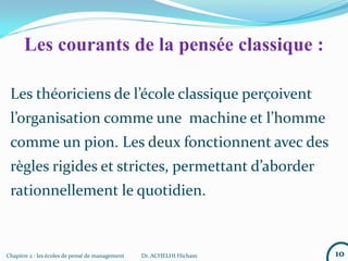 Chapitre 2 : les écoles de pensé de management Dr. ACHELHI Hicham
Les théoriciens de l’école classique perçoivent
l’organisation comme une machine et l’homme
comme un pion. Les deux fonctionnent avec des
règles rigides et strictes, permettant d’aborder
rationnellement le quotidien.
10
Les courants de la pensée classique :
 