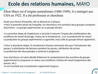 Chapitre 2 : les écoles de pensé de management Dr. ACHELHI Hicham 13
Ecole des relations humaines, MAYO
Elton Mayo est d’origine australienne (1880-1949), il a immigré aux
USA en 1922. Il a été professeur et chercheur.
Etude sous forme d’Enquête, elle se déroula en 2 phases :
• Pour la première phase de l’enquête, les chercheurs ont constitué deux groupes composés
d’ouvrières : un groupe expérimental, et un groupe témoin.
• La première étape de l’expérience a consisté à mesurer l’impact des améliorations des
conditions de travail (éclairage, niveau de la température…) sur la productivité du travail.
La production du groupe expérimental a augmenté, mais celle du groupe témoin également.
• Pour la deuxième étape, ils introduisent d’autres stimulants tels que l’introduction des
pauses, la distribution de boissons pendant les pauses, attribution de primes.
La production des deux groupes a continué à progresser.
•Les chercheurs ont alors décidé d’observer le comportement des ouvrières du groupe
expérimental en proposant un retour aux conditions initiales de travail (suppression des
pauses, etc.).
Ils ont constaté que la production augmentait toujours.
 