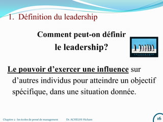 1. Définition du leadership
Comment peut-on définir
le leadership?
16Chapitre 2 : les écoles de pensé de management Dr. ACHELHI Hicham
Le pouvoir d’exercer une influence sur
d’autres individus pour atteindre un objectif
spécifique, dans une situation donnée.
 