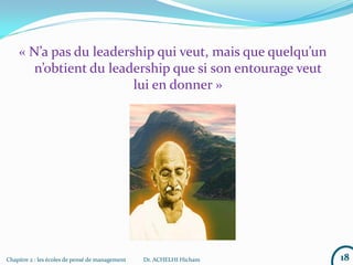 « N’a pas du leadership qui veut, mais que quelqu’un
n’obtient du leadership que si son entourage veut
lui en donner »
18Chapitre 2 : les écoles de pensé de management Dr. ACHELHI Hicham
 