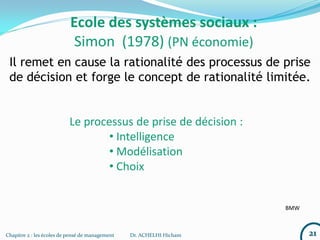 21Chapitre 2 : les écoles de pensé de management Dr. ACHELHI Hicham
Ecole des systèmes sociaux :
Simon (1978) (PN économie)
Il remet en cause la rationalité des processus de prise
de décision et forge le concept de rationalité limitée.
Le processus de prise de décision :
• Intelligence
• Modélisation
• Choix
BMW
 