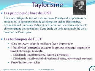 Chapitre 2 : les écoles de pensé de management Dr. ACHELHI Hicham 6
Taylorisme
 Les principes de base de l’OST
Étude scientifique du travail : cela recouvre l’analyse des opérations de
production, la décomposition de ces tâches en tâches élémentaires,
l’élimination de certaines tâches et la redéfinition de certaines tâches, le
chronométrage des opérations. Cette étude est de la responsabilité de la
direction de l’entreprise.
 Les techniques de l’OST
 «One best way» : c’est la meilleure façon de procéder.
 Il faut diviser l'entreprise en 2 grands groupes : ceux qui organise le
travail et ceux qui l'exécute.
 Division de travail horizontal (entre le personnel)
 Division de travail vertical (direction qui pense, ouvriers qui exécutent
 Parcellisation des tâches
 