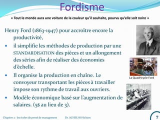 Chapitre 2 : les écoles de pensé de management Dr. ACHELHI Hicham 7
Fordisme
Henry Ford (1863-1947) pour accroître encore la
productivité,
 il simplifie les méthodes de production par une
STANDARDISATION des pièces et un allongement
des séries afin de réaliser des économies
d’échelle.
 Il organise la production en chaîne. Le
convoyeur transportant les pièces à travailler
impose son rythme de travail aux ouvriers.
 Modèle économique basé sur l’augmentation de
salaires. (5$ au lieu de 3).
« Tout le monde aura une voiture de la couleur qu’il souhaite, pourvu qu’elle soit noire »
La Quadricycle Ford
 