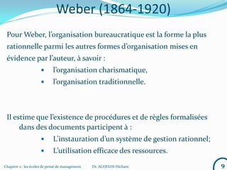 Chapitre 2 : les écoles de pensé de management Dr. ACHELHI Hicham
Weber (1864-1920)
Pour Weber, l’organisation bureaucratique est la forme la plus
rationnelle parmi les autres formes d’organisation mises en
évidence par l’auteur, à savoir :
 l’organisation charismatique,
 l’organisation traditionnelle.
Il estime que l’existence de procédures et de règles formalisées
dans des documents participent à :
 L’instauration d’un système de gestion rationnel;
 L’utilisation efficace des ressources.
9
 