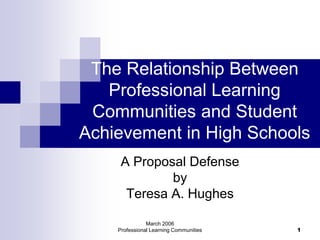 March 2006
Professional Learning Communities 1
The Relationship Between
Professional Learning
Communities and Student
Achievement in High Schools
A Proposal Defense
by
Teresa A. Hughes
 