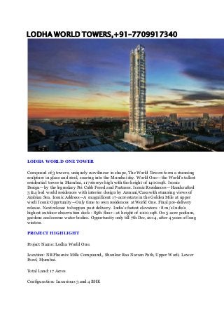 LODHA WORLD TOWERS,+91–7709917340
LODHA WORLD ONE TOWER
Composed of 3 towers, uniquely curvilinear in shape, The World Towers form a stunning
sculpture in glass and steel, soaring into the Mumbai sky. World One — the World’s tallest
residential tower in Mumbai, 117 storeys high with the height of 1400 sqft. Iconic
Design — by the legendary Pei Cobb Freed and Partners. Iconic Residneces — Handcrafted
3 & 4 bed world residences with interior design by Armani/Casa with stunning views of
Arabian Sea. Iconic Address — A magnificent 17-acre estate in the Golden Mile at upper
worli Iconic Opprtunity — Only time to own residences at World One. Final pre-delivery
release. Next release to happen post delivery. India’s fastest elevators : 8 m/s India’s
highest outdoor observation deck : 85th floor — at height of 1000 sqft. On 5-acre podium,
gardens and serene water bodies. Opportunity only till 7th Dec, 2014, after 4 years of long
winters.
PROJECT HIGHLIGHT
Project Name: Lodha World One.
Location: NR Phoenix Mills Compound,, Shankar Rao Naram Path, Upper Worli, Lower
Parel, Mumbai.
Total Land: 17 Acres
Configuration: Luxurious 3 and 4 BHK
 