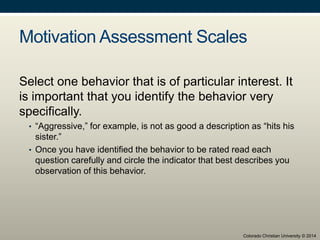 Motivation Assessment Scales
Select one behavior that is of particular interest. It
is important that you identify the behavior very
specifically.
• “Aggressive,” for example, is not as good a description as “hits his
sister.”
• Once you have identified the behavior to be rated read each
question carefully and circle the indicator that best describes you
observation of this behavior.
Colorado Christian University © 2014
 