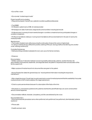 Do not file in chart
Do not write “incidentreport made”
Proper handoff communication
Required to properly “handoff” your patients to another qualified professional.
Tool SBAR:
S=Situation:patientname,DOB, & medical provider
B=background:date of admission,diagnosis & currentcondition including testresults
A=Assessment:summaryof recent events/changes in condition or treatmentand any anticipated changes in
condition or treatment.
R=Recommendations:state your nursing recommendations with anynew treatmentin the plan of care by the
medical provider.
Abandonment
Termination ofpatientcare withoutassuring the continuation ofcare at the same or higher level.
In various medical venues (office/clinic practice;walking off the job;leaving ptwithout transferring pt to another
nurse; refusing overtime) (6)
Controlled Substances
Self-prescribing controlled medication for one’s own use or for family members.
Diversion
Documentation
Written evidence of interaction between and among health professionals,patients,and their families;the
administration ofprocedures,treatments,and diagnostic tests;the patient’s response to them and education of the
family supportunit.
Major purpose ofmedical record is to documentthe care given to the patient.
Nurse Practice Act states the general duty is to “record pertinentinformation including the response to
interventions”.
Also a legal document.Courts have issued a warning to nurses & medical personnel thatthe availability of accurate
medical records is NOTa technicalitybut IS a legal requirement.
Chartis a persuasive witness because it’s a description ofthe facts at the time.
Should be no unanswered questions to the patients chartthat the plaintiff attorneys can use to constructtheir
version of what happened.
Documentation reflects:character,competency,and the care delivered by the nurse
Documentation Do’s
Nursing procedures (procedure name;when performed;who performed;how performed;clienttolerated;adverse
reactions)
Phone calls
Health care team visits
 