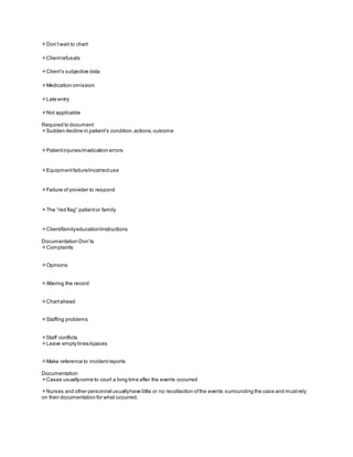 Don’twait to chart
Clientrefusals
Client’s subjective data
Medication omission
Late entry
Not applicable
Required to document
Sudden decline in patient’s condition,actions,outcome
Patientinjuries/medication errors
Equipmentfailure/incorrectuse
Failure of provider to respond
The “red flag” patientor family
Client/familyeducation/instructions
Documentation Don’ts
Complaints
Opinions
Altering the record
Chartahead
Staffing problems
Staff conflicts
Leave empty lines/spaces
Make reference to incidentreports
Documentation
Cases usuallycome to court a long time after the events occurred
Nurses and other personnel usuallyhave little or no recollection ofthe events surrounding the case and mustrely
on their documentation for what occurred.
 