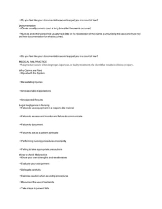 Do you feel like your documentation would supportyou in a court of law?
Documentation
Cases usuallycome to court a long time after the events occurred
Nurses and other personnel usuallyhave little or no recollection ofthe events surrounding the case and mustrely
on their documentation for what occurred.
Do you feel like your documentation would supportyou in a court of law?
MEDICAL MALPRACTICE
Malpractice occurs when improper, injurious, or faulty treatment of a client that results in illness or injury.
Why Claims are Filed
Upsetwith the System
Devastating Injuries
Unreasonable Expectations
Unexpected Results
Legal Negligence in Nursing
Failure to use equipmentin a responsible manner
Failure to assess and monitor and failure to communicate
Failure to document
Failure to act as a patient advocate
Performing nursing procedures incorrectly
Failing to take appropriate precautions
Ways to Avoid Malpractice
Know your own strengths and weaknesses
Evaluate your assignment
Delegate carefully
Exercise caution when assisting procedures
Documentthe use of restraints
Take steps to prevent falls
 