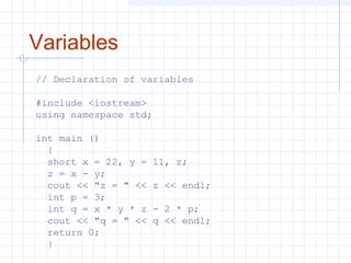 Variables
// Declaration of variables
#include <iostream>
using namespace std;
int main ()
{
short x = 22, y = 11, z;
z = x - y;
cout << "z = " << z << endl;
int p = 3;
int q = x * y * z - 2 * p;
cout << "q = " << q << endl;
return 0;
}
 