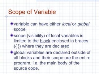 Scope of Variable
variable can have either local or global
scope
scope (visibility) of local variables is
limited to the block enclosed in braces
({ }) where they are declared
global variables are declared outside of
all blocks and their scope are the entire
program, i.e. the main body of the
source code.
 