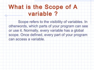 What is the Scope of A
variable ?
Scope refers to the visibility of variables. In
otherwords, which parts of your program can see
or use it. Normally, every variable has a global
scope. Once defined, every part of your program
can access a variable.
 
