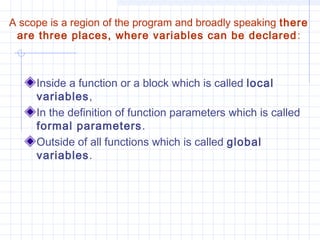 A scope is a region of the program and broadly speaking there
are three places, where variables can be declared:
Inside a function or a block which is called local
variables,
In the definition of function parameters which is called
formal parameters.
Outside of all functions which is called global
variables.
 