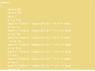 7/8/2014
By Himanshu Kaushik |
ApplicationDeveloper.in |
Himanshukaushik.in
main()
{
int a = 21;
int b = 10;
int c ;
c = a + b;
cout << "Line 1 - Value of c is :" << c << endl ;
c = a - b;
cout << "Line 2 - Value of c is :" << c << endl ;
c = a * b;
cout << "Line 3 - Value of c is :" << c << endl ;
c = a / b;
cout << "Line 4 - Value of c is :" << c << endl ;
c = a % b;
cout << "Line 5 - Value of c is :" << c << endl ;
c = a++;
cout << "Line 6 - Value of c is :" << c << endl ;
c = a--;
cout << "Line 7 - Value of c is :" << c << endl ;
return 0;
 