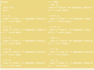 7/8/2014
By Himanshu Kaushik |
ApplicationDeveloper.in |
Himanshukaushik.in
main()
{
int a = 21;
int c ;
c = a;
cout << "Line 1 - = Operator, Value of
c = : " <<c<< endl ;
c += a;
cout << "Line 2 - += Operator, Value of
c = : " <<c<< endl ;
c -= a;
cout << "Line 3 - -= Operator, Value of
c = : " <<c<< endl ;
c *= a;
cout << "Line 4 - *= Operator, Value of
c = : " <<c<< endl ;
c /= a;
cout << "Line 5 - /= Operator, Value of
c = : " <<c<< endl ;
c = 200;
c %= a;
cout << "Line 6 - %= Operator, Value of
c = : " <<c<< endl ;
c <<= 2;
cout << "Line 7 - <<= Operator, Value
of c = : " <<c<< endl ;
c >>= 2;
cout << "Line 8 - >>= Operator, Value
of c = : " <<c<< endl ;
c &= 2;
cout << "Line 9 - &= Operator, Value of
c = : " <<c<< endl ;
c ^= 2;
cout << "Line 10 - ^= Operator, Value of
c = : " <<c<< endl ;
c |= 2;
cout << "Line 11 - |= Operator, Value of
c = : " <<c<< endl ;
 