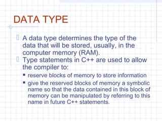 DATA TYPE
 A data type determines the type of the
data that will be stored, usually, in the
computer memory (RAM).
 Type statements in C++ are used to allow
the compiler to:
 reserve blocks of memory to store information
 give the reserved blocks of memory a symbolic
name so that the data contained in this block of
memory can be manipulated by referring to this
name in future C++ statements.
 
