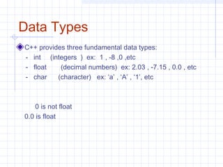 Data Types
C++ provides three fundamental data types:
- int (integers ) ex: 1 , -8 ,0 ,etc
- float (decimal numbers) ex: 2.03 , -7.15 , 0.0 , etc
- char (character) ex: ‘a’ , ‘A’ , ‘1’, etc
0 is not float
0.0 is float
 