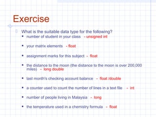 Exercise
 What is the suitable data type for the following?
 number of student in your class - unsigned int
 your matrix elements - float
 assignment marks for this subject - float
 the distance to the moon (the distance to the moon is over 200,000
miles) - long double
 last month's checking account balance - float /double
 a counter used to count the number of lines in a text file - int
 number of people living in Malaysia - long
 the temperature used in a chemistry formula - float
 