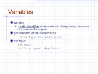 Variables
variable
 a valid identifier whose value can change during the course
of execution of a program
general form of the declarations:
data-type variable_name;
example:
int mass;
double x, speed, dragForce;
 