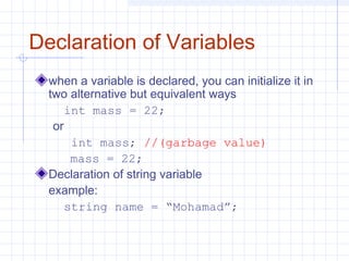 Declaration of Variables
when a variable is declared, you can initialize it in
two alternative but equivalent ways
int mass = 22;
or
int mass; //(garbage value)
mass = 22;
Declaration of string variable
example:
string name = “Mohamad”;
 