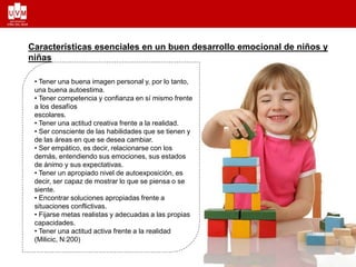 • Tener una buena imagen personal y, por lo tanto,
una buena autoestima.
• Tener competencia y confianza en sí mismo frente
a los desafíos
escolares.
• Tener una actitud creativa frente a la realidad.
• Ser consciente de las habilidades que se tienen y
de las áreas en que se desea cambiar.
• Ser empático, es decir, relacionarse con los
demás, entendiendo sus emociones, sus estados
de ánimo y sus expectativas.
• Tener un apropiado nivel de autoexposición, es
decir, ser capaz de mostrar lo que se piensa o se
siente.
• Encontrar soluciones apropiadas frente a
situaciones conflictivas.
• Fijarse metas realistas y adecuadas a las propias
capacidades.
• Tener una actitud activa frente a la realidad
(Milicic, N:200)
Características esenciales en un buen desarrollo emocional de niños y
niñas
 