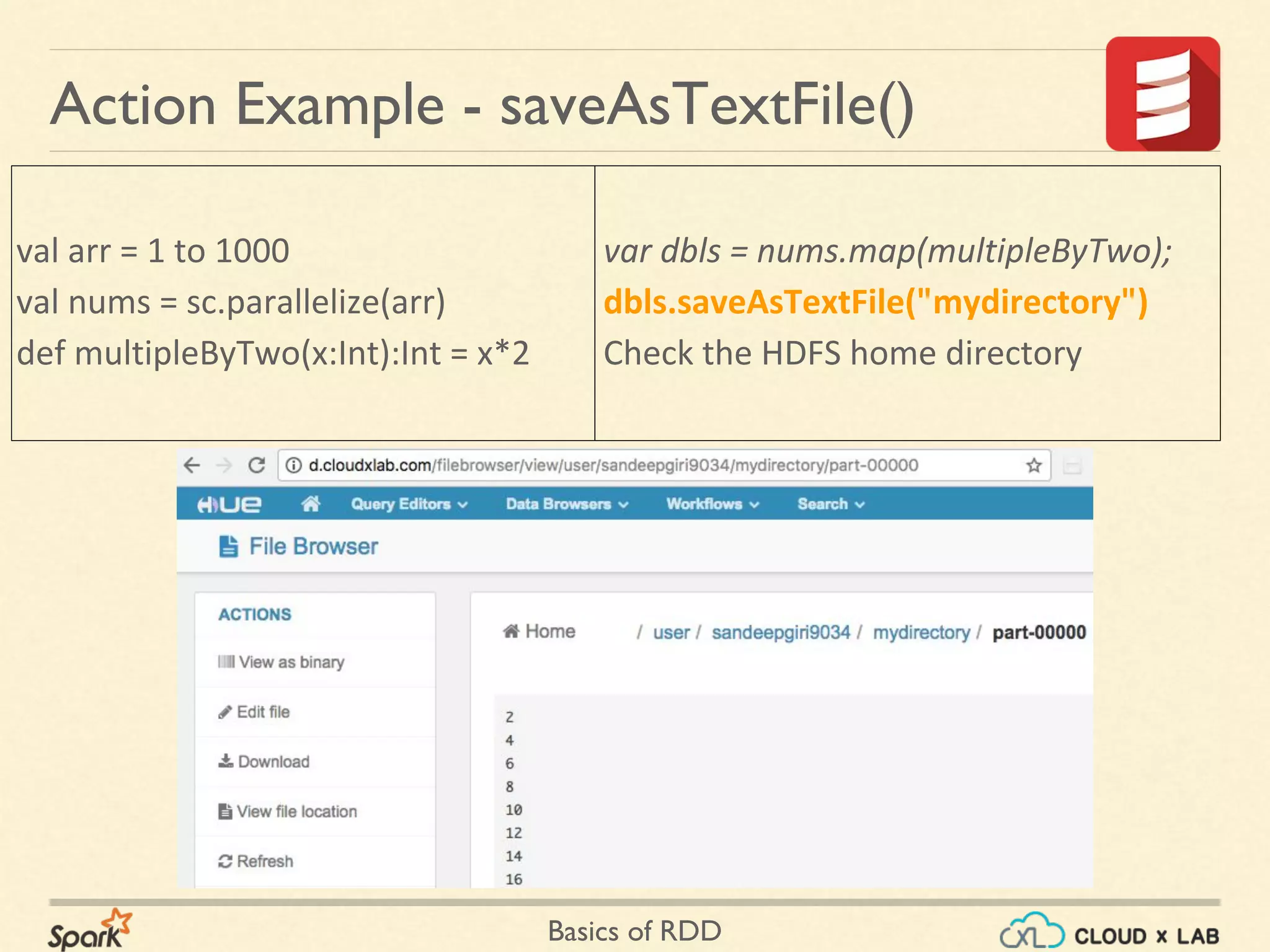 Basics of RDD
val arr = 1 to 1000
val nums = sc.parallelize(arr)
def multipleByTwo(x:Int):Int = x*2
Action Example - saveAsTextFile()
var dbls = nums.map(multipleByTwo);
dbls.saveAsTextFile("mydirectory")
Check the HDFS home directory
 