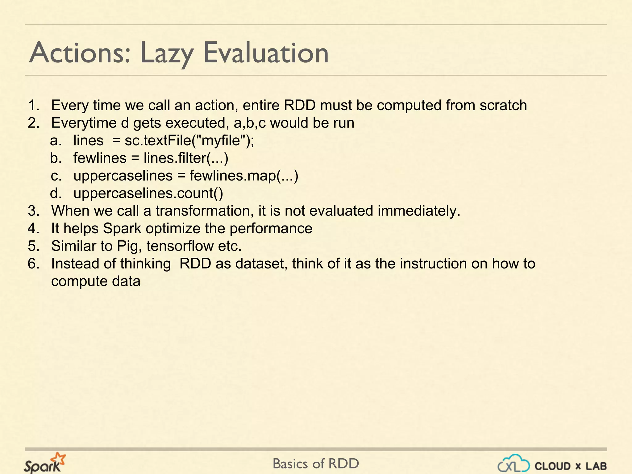 Basics of RDD
Actions: Lazy Evaluation
1. Every time we call an action, entire RDD must be computed from scratch
2. Everytime d gets executed, a,b,c would be run
a. lines = sc.textFile("myfile");
b. fewlines = lines.filter(...)
c. uppercaselines = fewlines.map(...)
d. uppercaselines.count()
3. When we call a transformation, it is not evaluated immediately.
4. It helps Spark optimize the performance
5. Similar to Pig, tensorflow etc.
6. Instead of thinking RDD as dataset, think of it as the instruction on how to
compute data
 