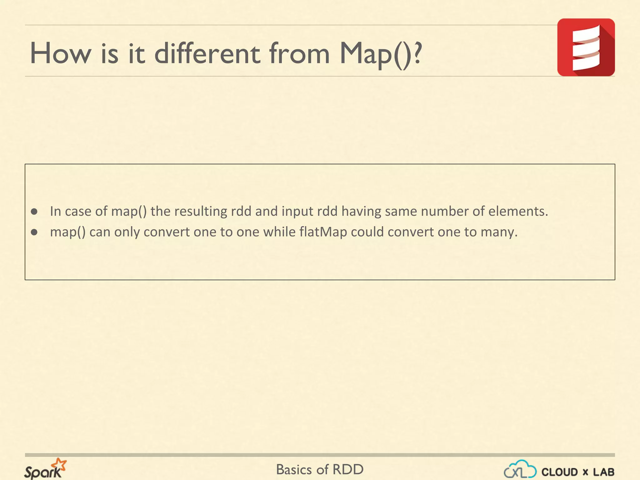 Basics of RDD
How is it different from Map()?
● In case of map() the resulting rdd and input rdd having same number of elements.
● map() can only convert one to one while flatMap could convert one to many.
 
