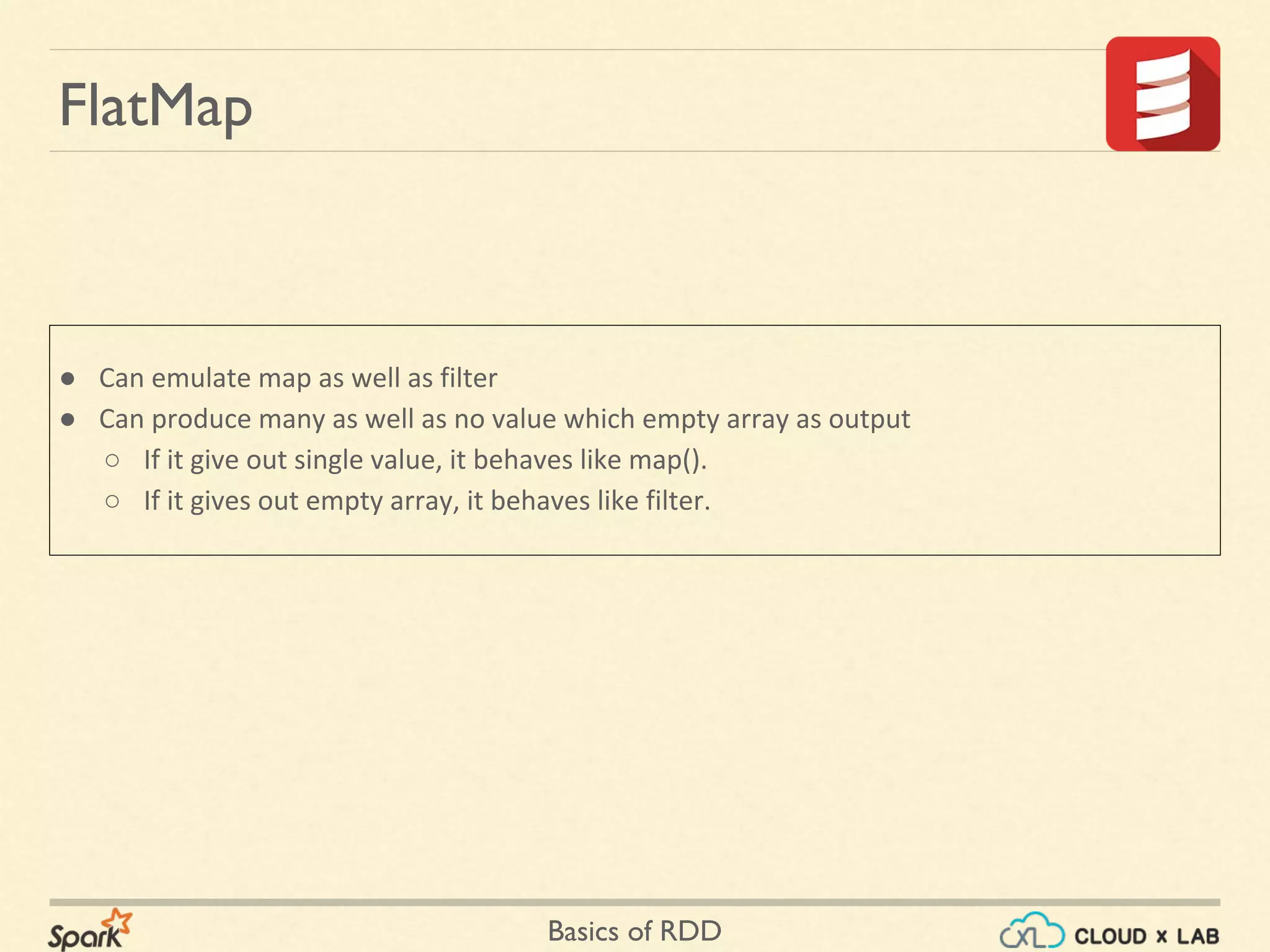 Basics of RDD
FlatMap
● Can emulate map as well as filter
● Can produce many as well as no value which empty array as output
○ If it give out single value, it behaves like map().
○ If it gives out empty array, it behaves like filter.
 