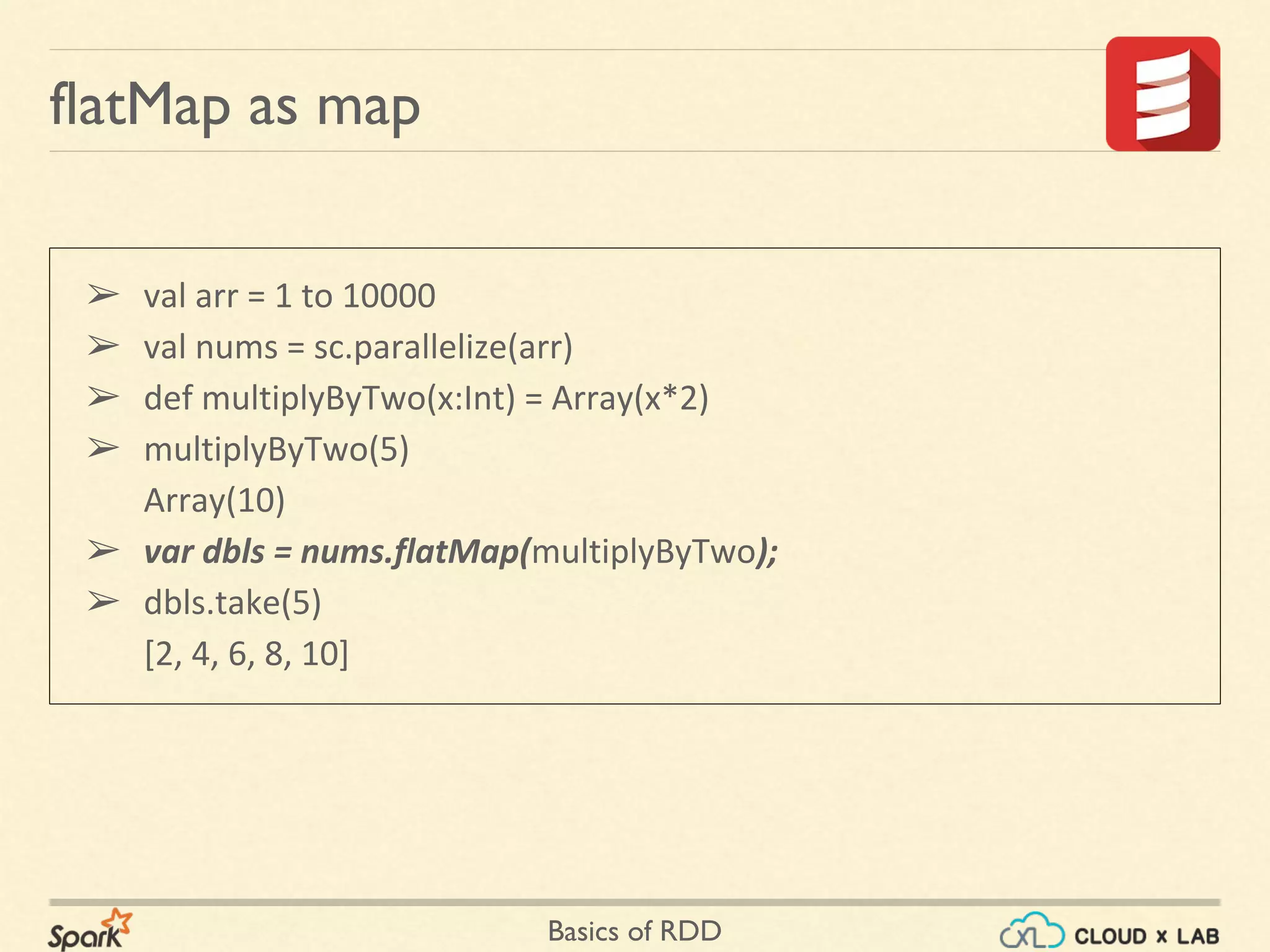 Basics of RDD
➢ val arr = 1 to 10000
➢ val nums = sc.parallelize(arr)
➢ def multiplyByTwo(x:Int) = Array(x*2)
➢ multiplyByTwo(5)
Array(10)
➢ var dbls = nums.flatMap(multiplyByTwo);
➢ dbls.take(5)
[2, 4, 6, 8, 10]
flatMap as map
 