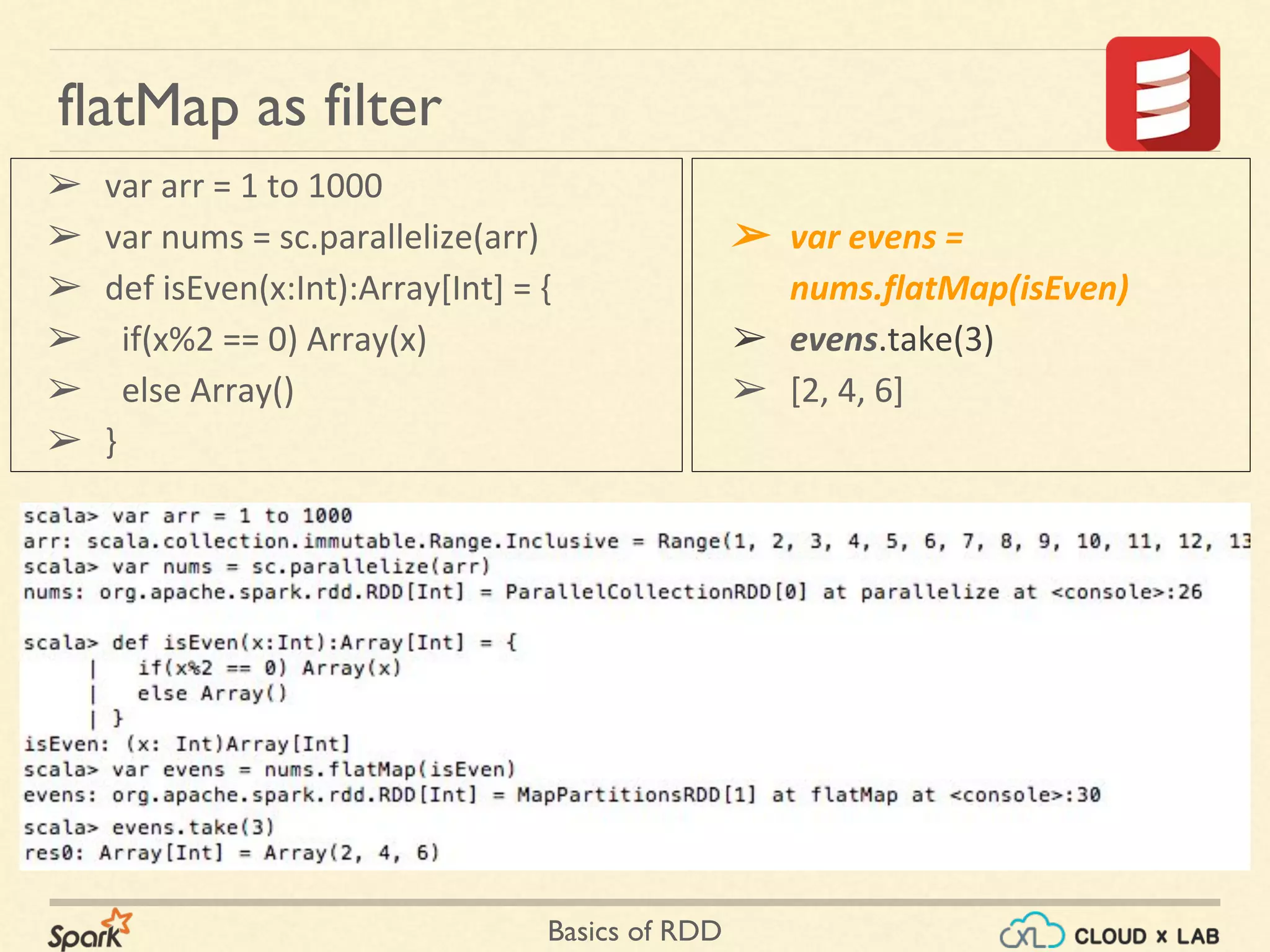 Basics of RDD
flatMap as filter
➢ var arr = 1 to 1000
➢ var nums = sc.parallelize(arr)
➢ def isEven(x:Int):Array[Int] = {
➢ if(x%2 == 0) Array(x)
➢ else Array()
➢ }
➢ var evens =
nums.flatMap(isEven)
➢ evens.take(3)
➢ [2, 4, 6]
 