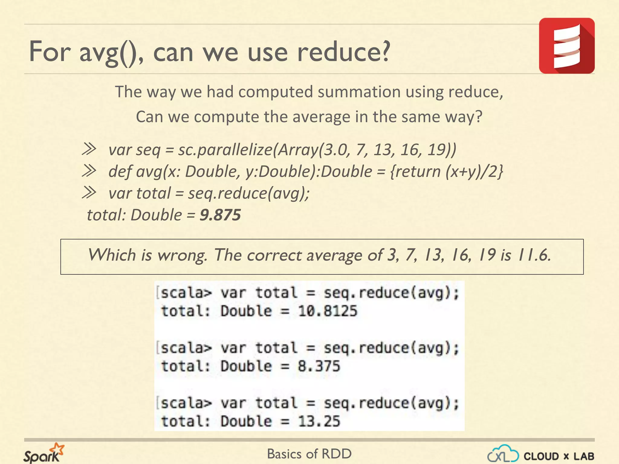 Basics of RDD
Which is wrong. The correct average of 3, 7, 13, 16, 19 is 11.6.
For avg(), can we use reduce?
The way we had computed summation using reduce,
Can we compute the average in the same way?
≫ var seq = sc.parallelize(Array(3.0, 7, 13, 16, 19))
≫ def avg(x: Double, y:Double):Double = {return (x+y)/2}
≫ var total = seq.reduce(avg);
total: Double = 9.875
 