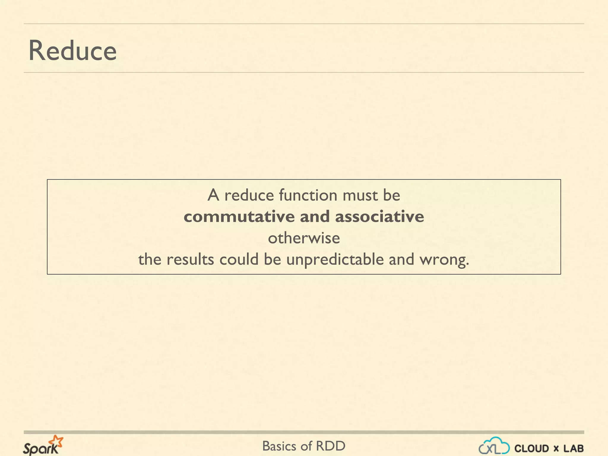 Basics of RDD
Reduce
A reduce function must be
commutative and associative
otherwise
the results could be unpredictable and wrong.
 