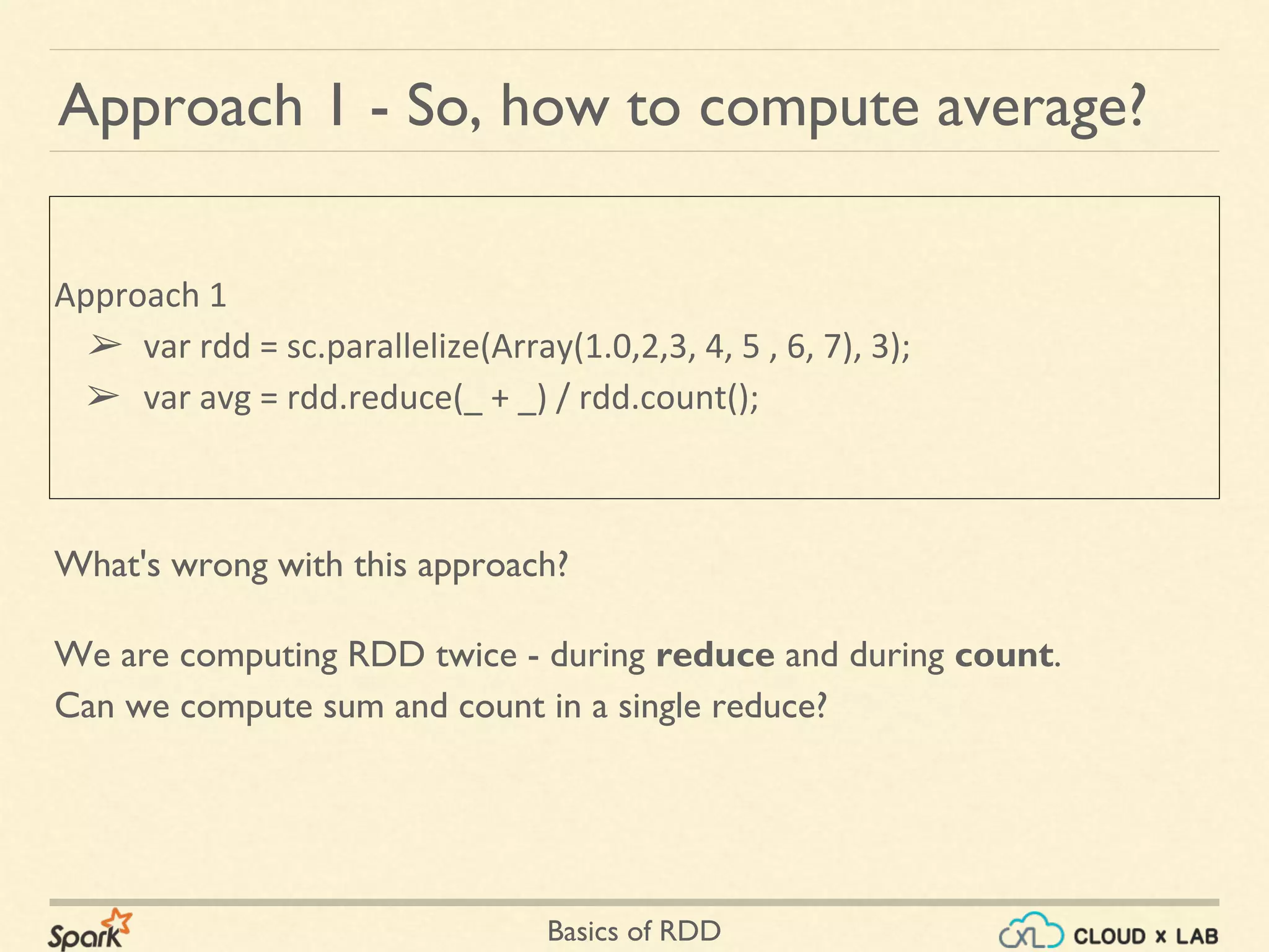 Basics of RDD
What's wrong with this approach?
Approach 1 - So, how to compute average?
Approach 1
➢ var rdd = sc.parallelize(Array(1.0,2,3, 4, 5 , 6, 7), 3);
➢ var avg = rdd.reduce(_ + _) / rdd.count();
We are computing RDD twice - during reduce and during count.
Can we compute sum and count in a single reduce?
 