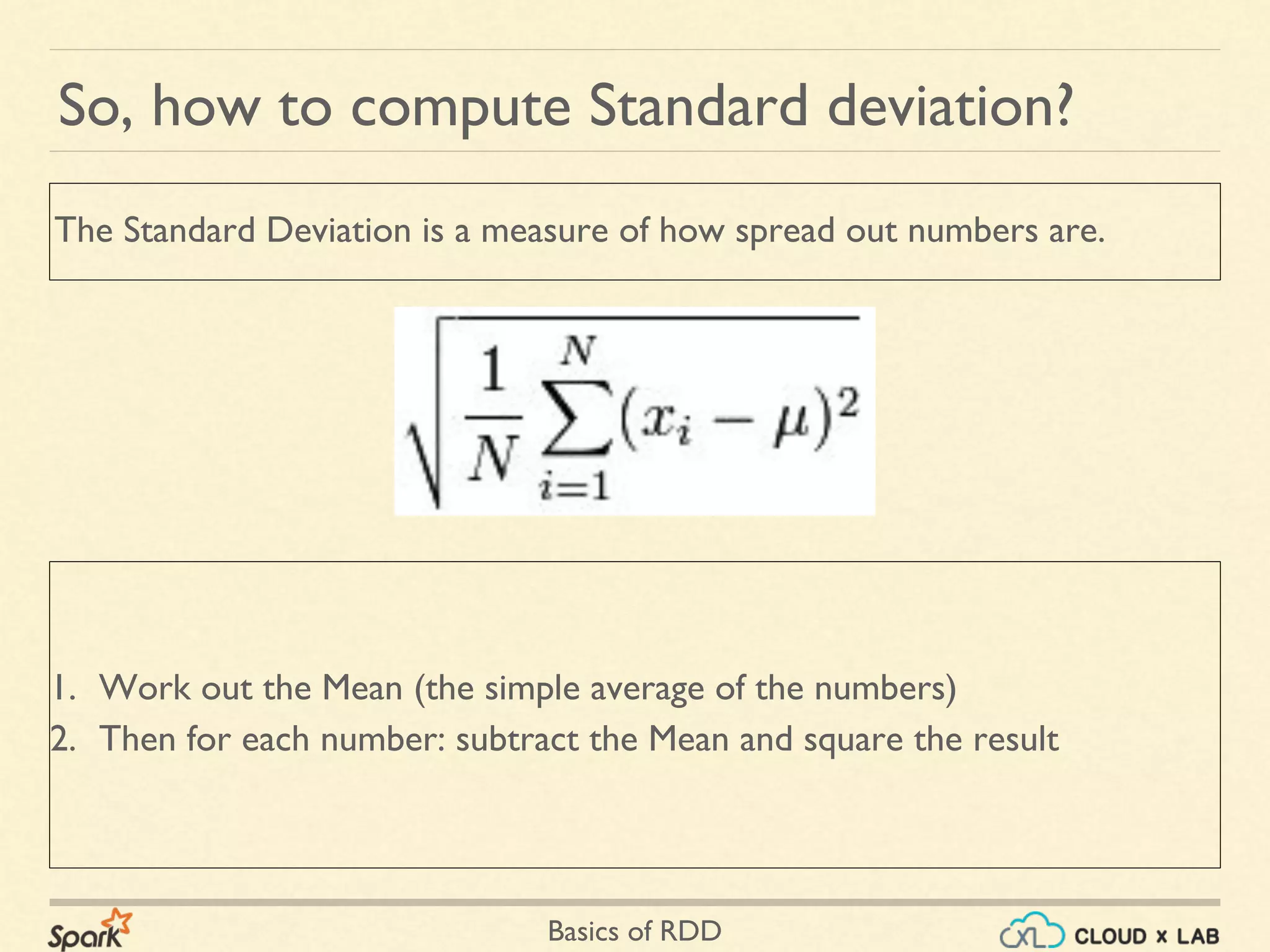 Basics of RDD
So, how to compute Standard deviation?
1. Work out the Mean (the simple average of the numbers)
2. Then for each number: subtract the Mean and square the result
The Standard Deviation is a measure of how spread out numbers are.
 