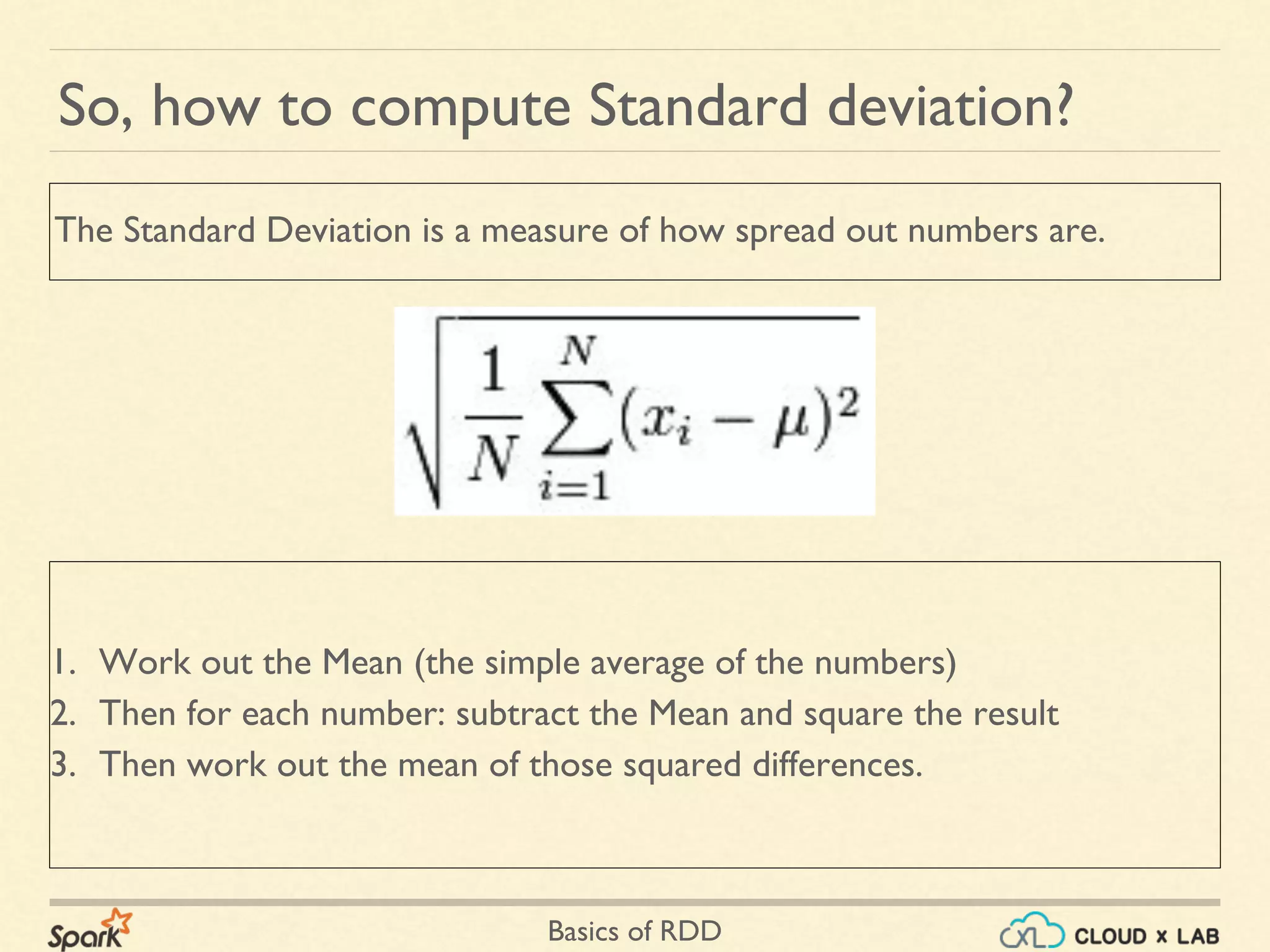 Basics of RDD
1. Work out the Mean (the simple average of the numbers)
2. Then for each number: subtract the Mean and square the result
3. Then work out the mean of those squared differences.
So, how to compute Standard deviation?
The Standard Deviation is a measure of how spread out numbers are.
 
