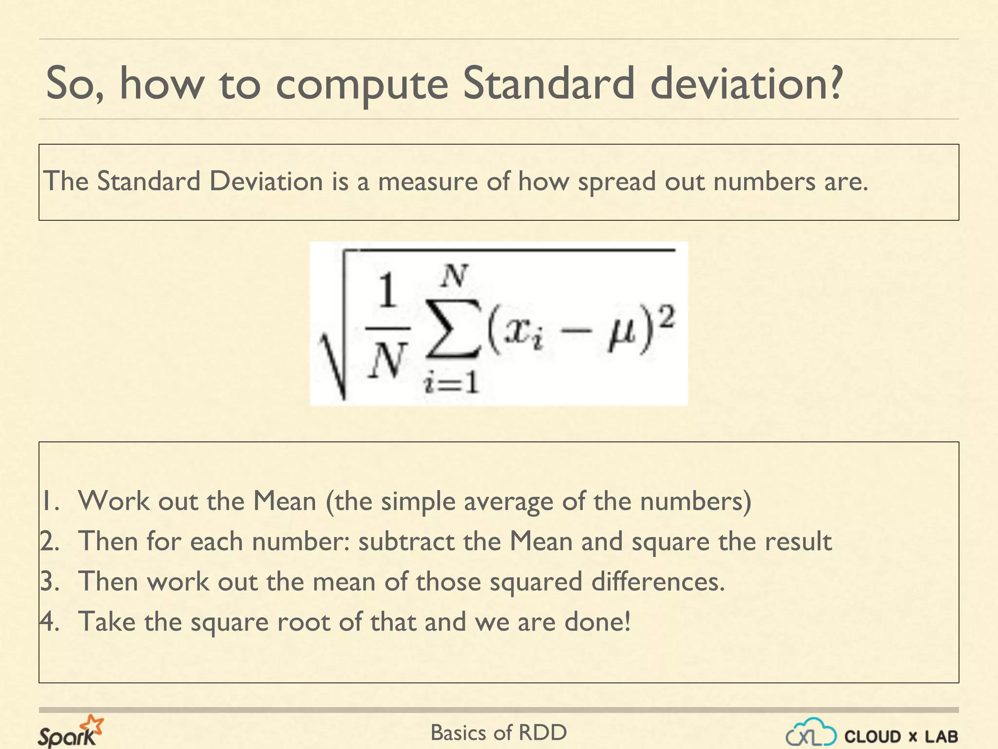 Basics of RDD
So, how to compute Standard deviation?
1. Work out the Mean (the simple average of the numbers)
2. Then for each number: subtract the Mean and square the result
3. Then work out the mean of those squared differences.
4. Take the square root of that and we are done!
The Standard Deviation is a measure of how spread out numbers are.
 