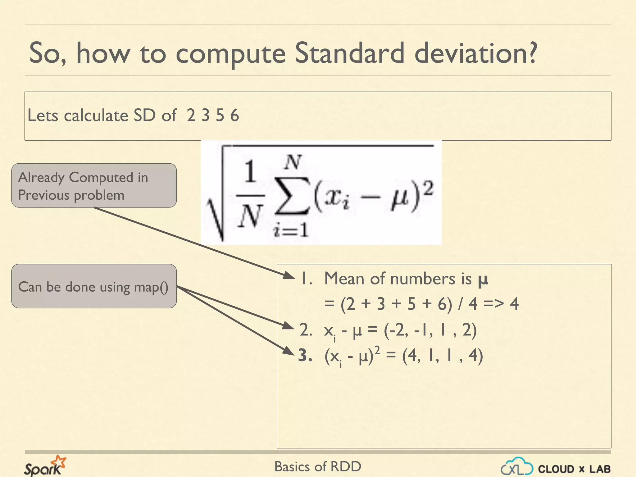 Basics of RDD
1. Mean of numbers is μ
= (2 + 3 + 5 + 6) / 4 => 4
2. xi
- μ = (-2, -1, 1 , 2)
3. (xi
- μ)2
= (4, 1, 1 , 4)
So, how to compute Standard deviation?
Lets calculate SD of 2 3 5 6
Already Computed in
Previous problem
Can be done using map()
 