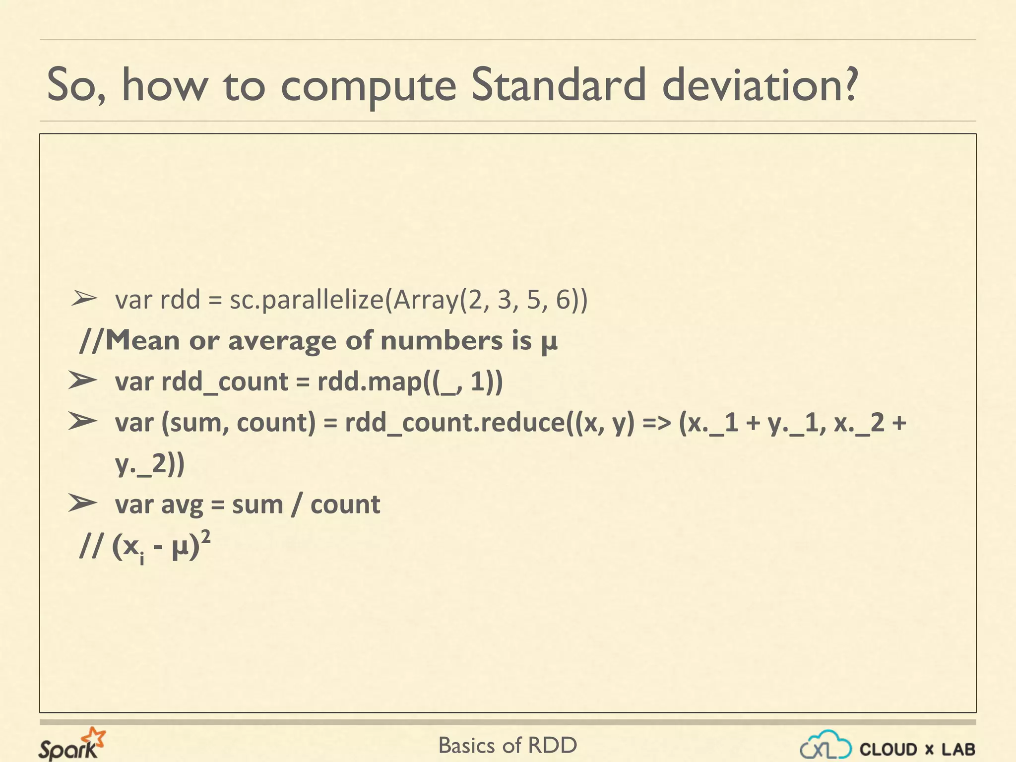 Basics of RDD
➢ var rdd = sc.parallelize(Array(2, 3, 5, 6))
//Mean or average of numbers is μ
➢ var rdd_count = rdd.map((_, 1))
➢ var (sum, count) = rdd_count.reduce((x, y) => (x._1 + y._1, x._2 +
y._2))
➢ var avg = sum / count
// (xi
- μ)2
So, how to compute Standard deviation?
 