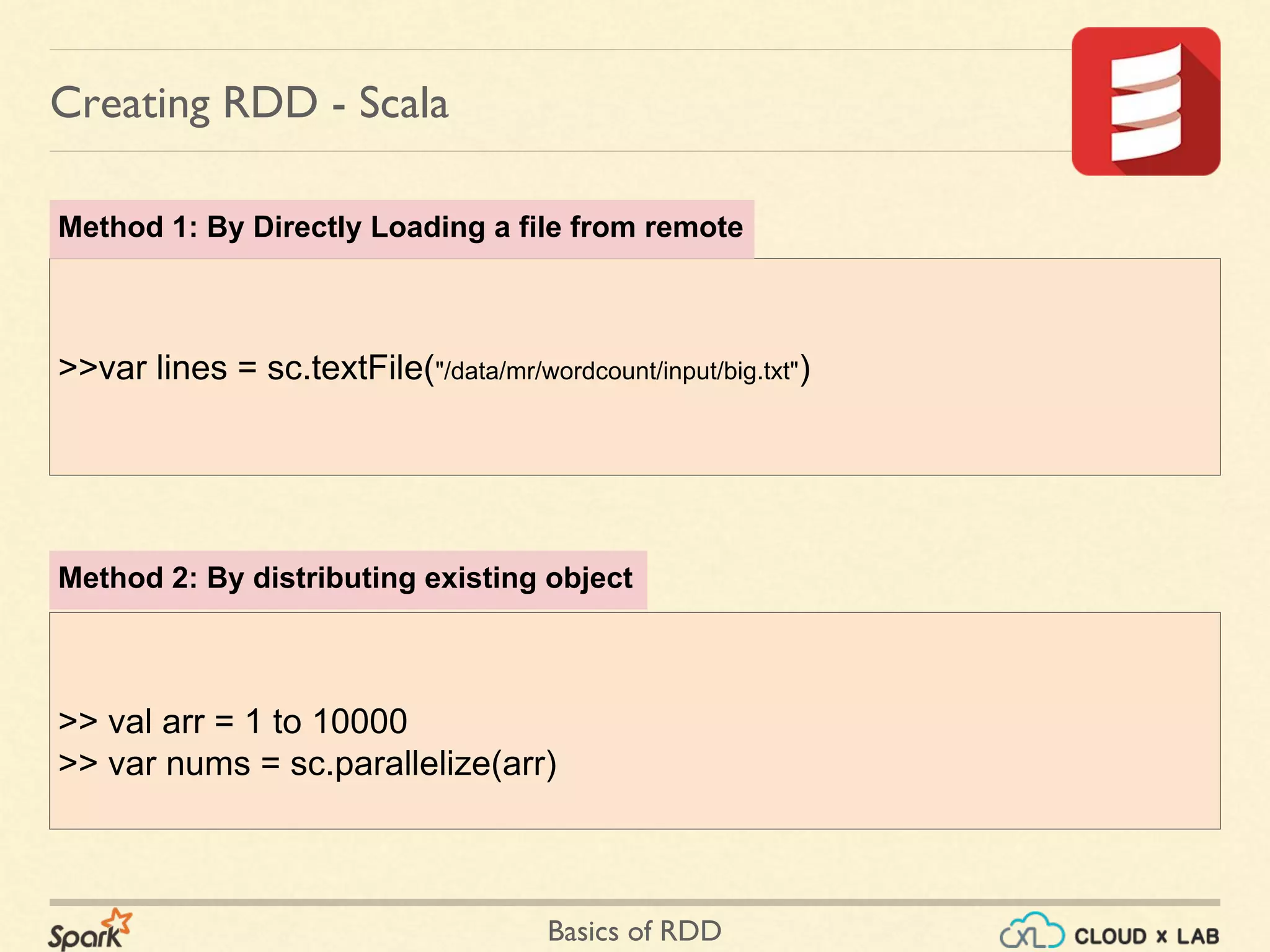 Basics of RDD
>> val arr = 1 to 10000
>> var nums = sc.parallelize(arr)
Creating RDD - Scala
>>var lines = sc.textFile("/data/mr/wordcount/input/big.txt")
Method 1: By Directly Loading a file from remote
Method 2: By distributing existing object
 