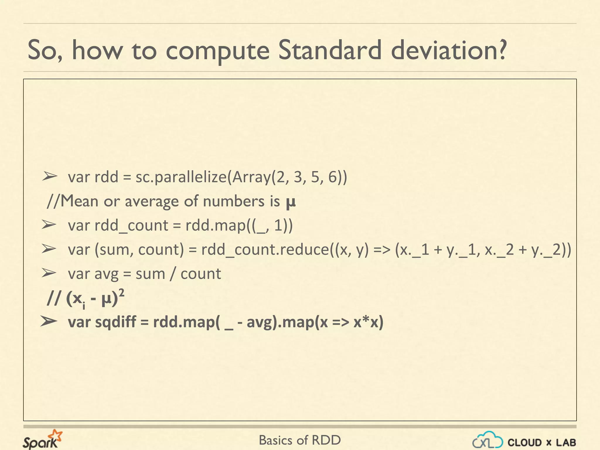 Basics of RDD
So, how to compute Standard deviation?
➢ var rdd = sc.parallelize(Array(2, 3, 5, 6))
//Mean or average of numbers is μ
➢ var rdd_count = rdd.map((_, 1))
➢ var (sum, count) = rdd_count.reduce((x, y) => (x._1 + y._1, x._2 + y._2))
➢ var avg = sum / count
// (xi
- μ)2
➢ var sqdiff = rdd.map( _ - avg).map(x => x*x)
 