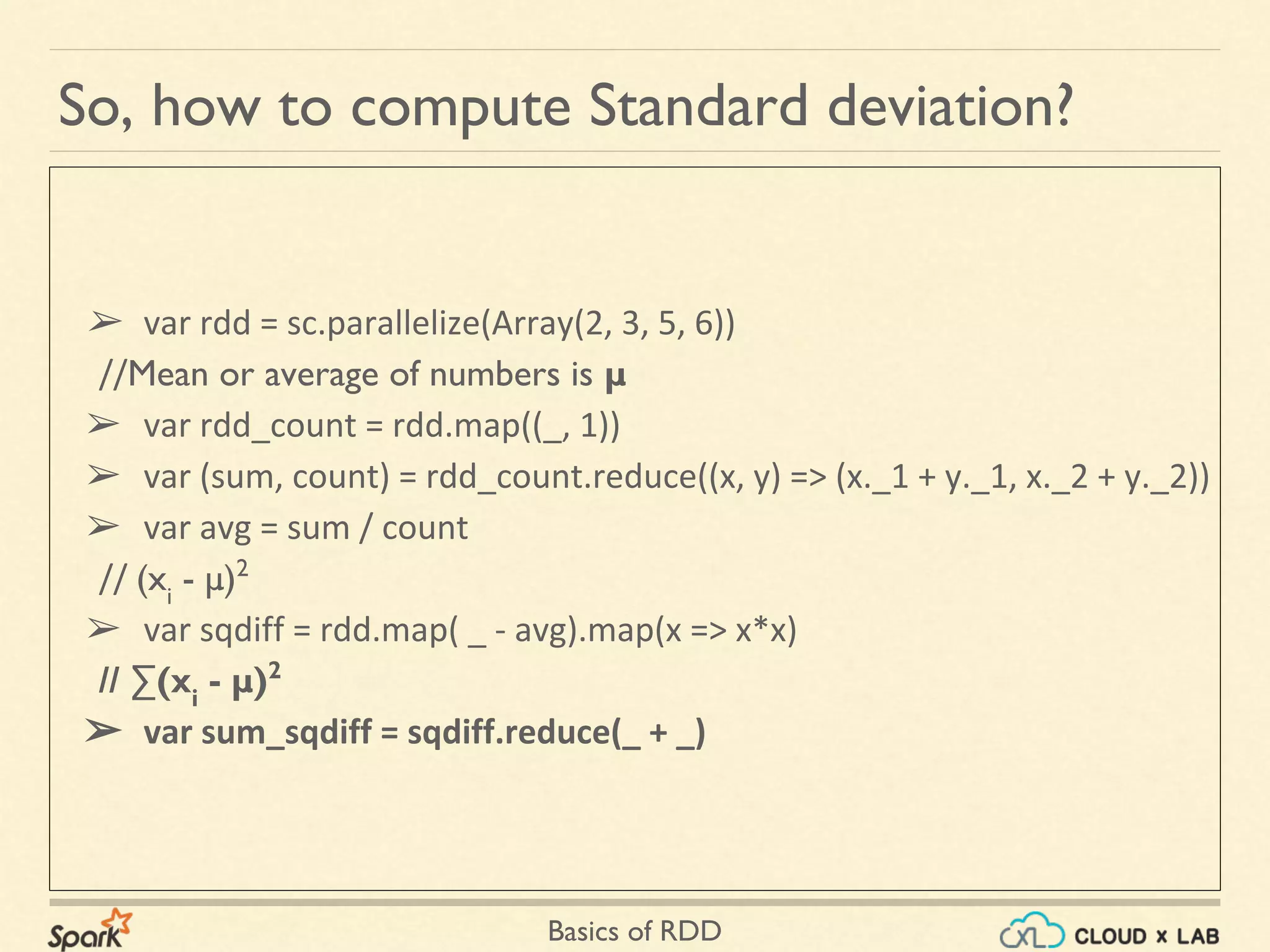 Basics of RDD
➢ var rdd = sc.parallelize(Array(2, 3, 5, 6))
//Mean or average of numbers is μ
➢ var rdd_count = rdd.map((_, 1))
➢ var (sum, count) = rdd_count.reduce((x, y) => (x._1 + y._1, x._2 + y._2))
➢ var avg = sum / count
// (xi
- μ)2
➢ var sqdiff = rdd.map( _ - avg).map(x => x*x)
// ∑(xi
- μ)2
➢ var sum_sqdiff = sqdiff.reduce(_ + _)
So, how to compute Standard deviation?
 